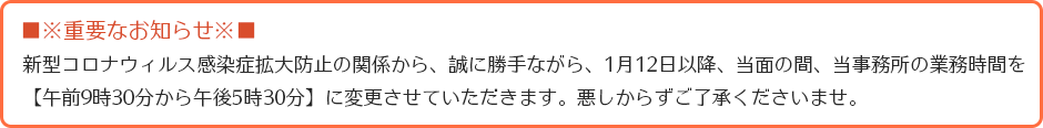 ※重要なお知らせ※新型コロナウィルス感染症拡大防止の関係から、誠に勝手ながら、1月12日以降、当面の間、当事務所の業務時間を、【午前9時30分から午後5時30分】に変更させていただきます。悪しからずご了承くださいませ。